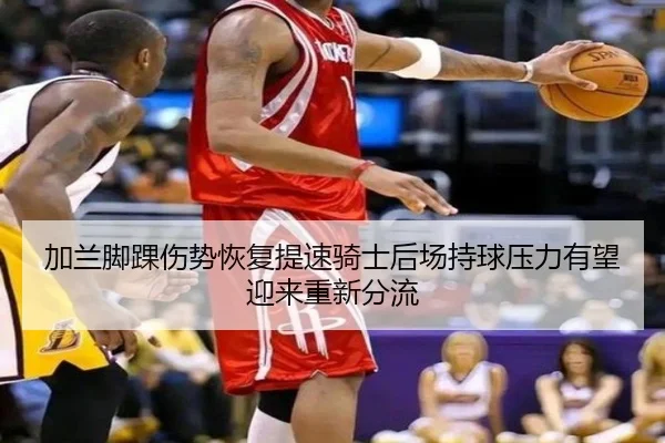 加兰脚踝伤势恢复提速骑士后场持球压力有望迎来重新分流
