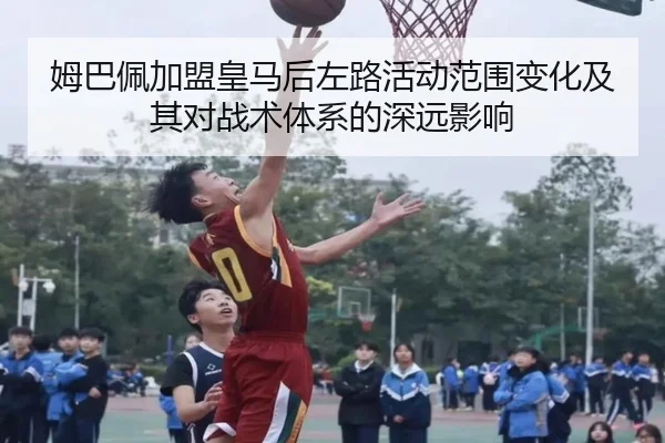 姆巴佩加盟皇马后左路活动范围变化及其对战术体系的深远影响