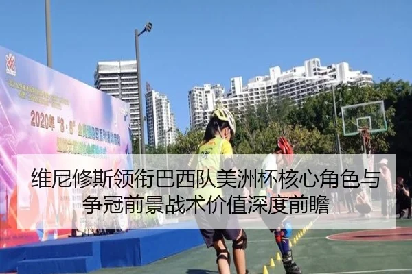 维尼修斯领衔巴西队美洲杯核心角色与争冠前景战术价值深度前瞻