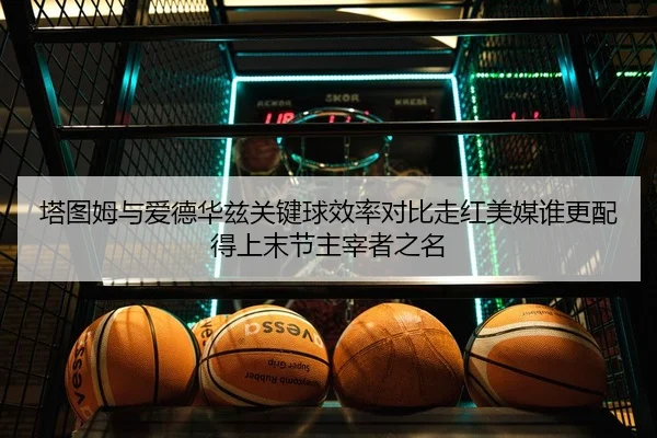 塔图姆与爱德华兹关键球效率对比走红美媒谁更配得上末节主宰者之名