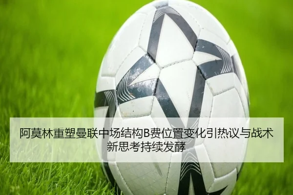 阿莫林重塑曼联中场结构B费位置变化引热议与战术新思考持续发酵